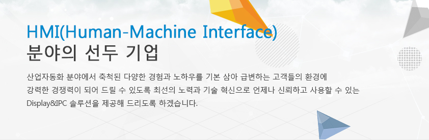 HMI(human-Machine Interface) 분야의 선두 기업 HMI(human-Machine Interface) 분야의 국내 선두 기업으로 산업자동화 분야에서 축척된 다양한 경험과 노하우를 기본 삼아 급변하는 고객들의 환경에 조금이나마 경쟁력이 되어 드릴 수 있도록 최선의 노력과 기술 혁신으로 언제나 신뢰하고 사용할 수 있는 Display&IPC 솔루션을 제공해 드리도록 하겠습니다.